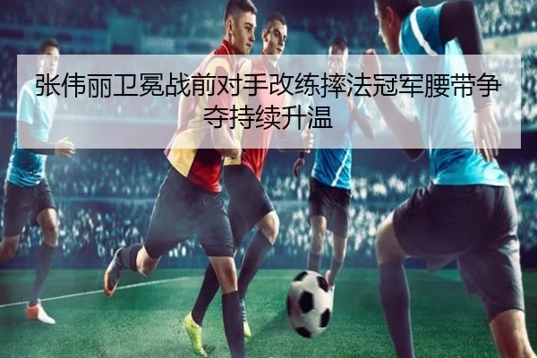 张伟丽卫冕战前对手改练摔法冠军腰带争夺持续升温